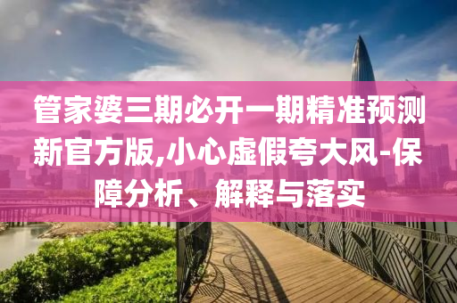 管家婆三期必开一期精准预测新官方版,小心虚假夸大风-保障分析、解释与落实