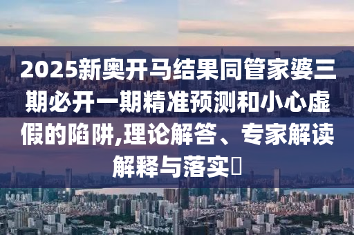 2025新奥开马结果同管家婆三期必开一期精准预测和小心虚假的陷阱,理论解答、专家解读解释与落实​